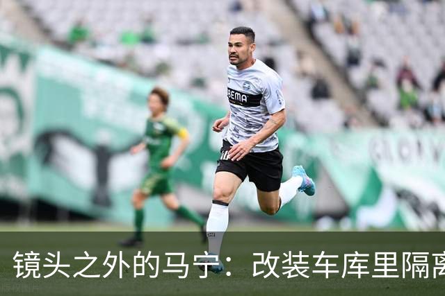镜头之外的马宁：改装车库里隔离训练 处事谨慎寂寞坚守